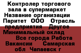 Контролер торгового зала в супермаркет › Название организации ­ Паритет, ООО › Отрасль предприятия ­ Другое › Минимальный оклад ­ 30 000 - Все города Работа » Вакансии   . Самарская обл.,Чапаевск г.